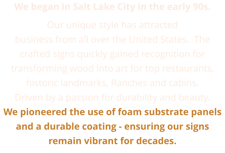 We began in Salt Lake City in the early 90s.  Our unique style has attracted business from all over the United States.  The crafted signs quickly gained recognition for transforming wood into art for top restaurants, historic landmarks, Ranches and cabins.  Driven by a passion for durability and beauty. We pioneered the use of foam substrate panels and a durable coating - ensuring our signs remain vibrant for decades.