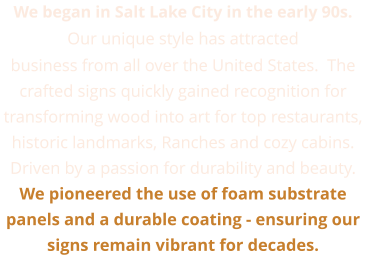 We began in Salt Lake City in the early 90s. Our unique style has attracted business from all over the United States.  The crafted signs quickly gained recognition for transforming wood into art for top restaurants, historic landmarks, Ranches and cozy cabins.  Driven by a passion for durability and beauty. We pioneered the use of foam substrate panels and a durable coating - ensuring our signs remain vibrant for decades.